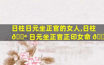 日柱日元坐正官的女人,日柱 🌺 日元坐正官正印女命 🐵
